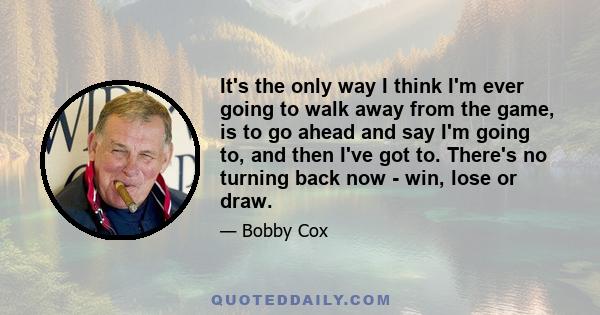 It's the only way I think I'm ever going to walk away from the game, is to go ahead and say I'm going to, and then I've got to. There's no turning back now - win, lose or draw.