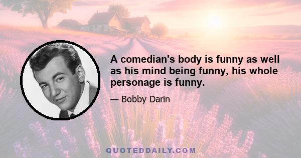 A comedian's body is funny as well as his mind being funny, his whole personage is funny.