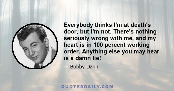 Everybody thinks I'm at death's door, but I'm not. There's nothing seriously wrong with me, and my heart is in 100 percent working order. Anything else you may hear is a damn lie!