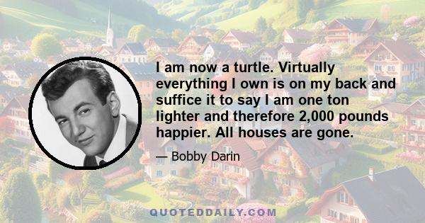 I am now a turtle. Virtually everything I own is on my back and suffice it to say I am one ton lighter and therefore 2,000 pounds happier. All houses are gone.