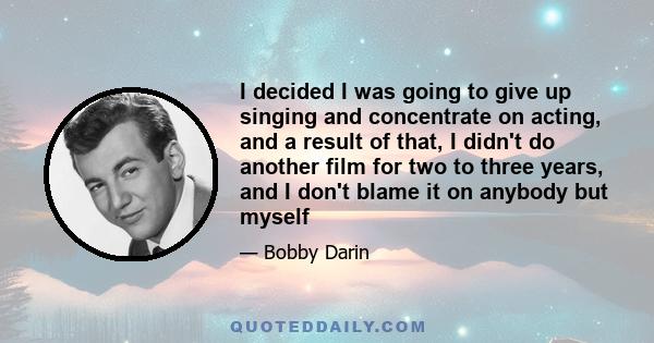 I decided I was going to give up singing and concentrate on acting, and a result of that, I didn't do another film for two to three years, and I don't blame it on anybody but myself