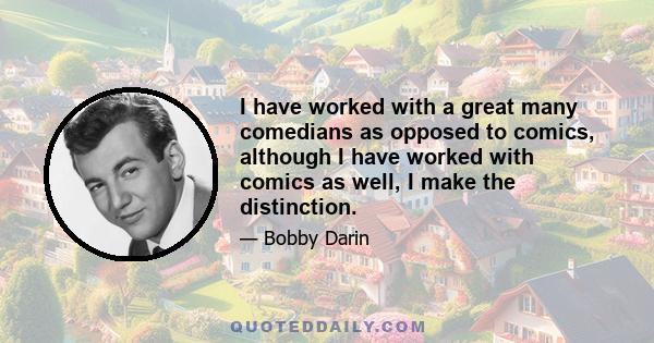 I have worked with a great many comedians as opposed to comics, although I have worked with comics as well, I make the distinction.