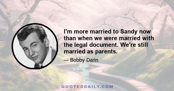 I'm more married to Sandy now than when we were married with the legal document. We're still married as parents.