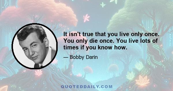 It isn't true that you live only once. You only die once. You live lots of times if you know how.