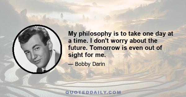 My philosophy is to take one day at a time. I don't worry about the future. Tomorrow is even out of sight for me.