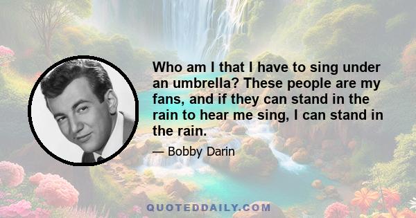 Who am I that I have to sing under an umbrella? These people are my fans, and if they can stand in the rain to hear me sing, I can stand in the rain.