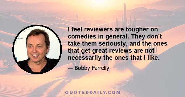 I feel reviewers are tougher on comedies in general. They don't take them seriously, and the ones that get great reviews are not necessarily the ones that I like.