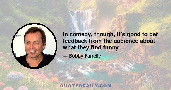 In comedy, though, it's good to get feedback from the audience about what they find funny.