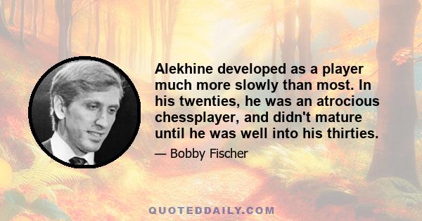 Alekhine developed as a player much more slowly than most. In his twenties, he was an atrocious chessplayer, and didn't mature until he was well into his thirties.