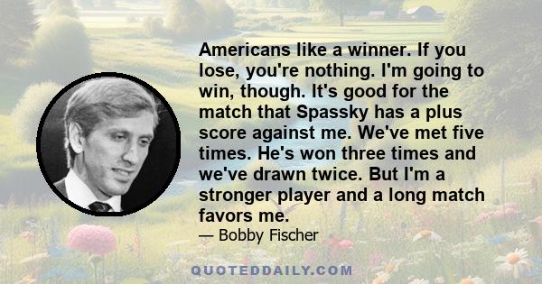 Americans like a winner. If you lose, you're nothing. I'm going to win, though. It's good for the match that Spassky has a plus score against me. We've met five times. He's won three times and we've drawn twice. But I'm 