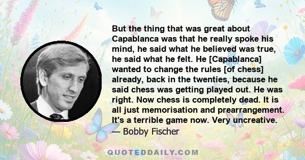 But the thing that was great about Capablanca was that he really spoke his mind, he said what he believed was true, he said what he felt. He [Capablanca] wanted to change the rules [of chess] already, back in the