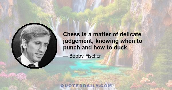 Chess is a matter of delicate judgement, knowing when to punch and how to duck.