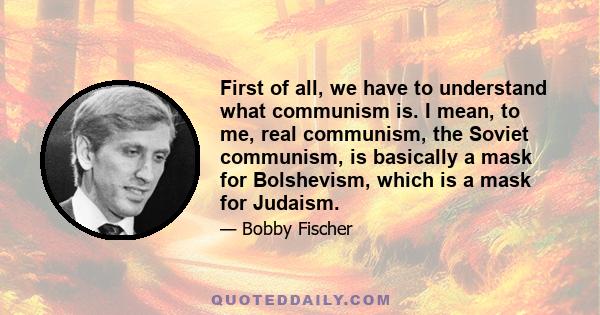 First of all, we have to understand what communism is. I mean, to me, real communism, the Soviet communism, is basically a mask for Bolshevism, which is a mask for Judaism.