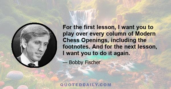 For the first lesson, I want you to play over every column of Modern Chess Openings, including the footnotes. And for the next lesson, I want you to do it again.