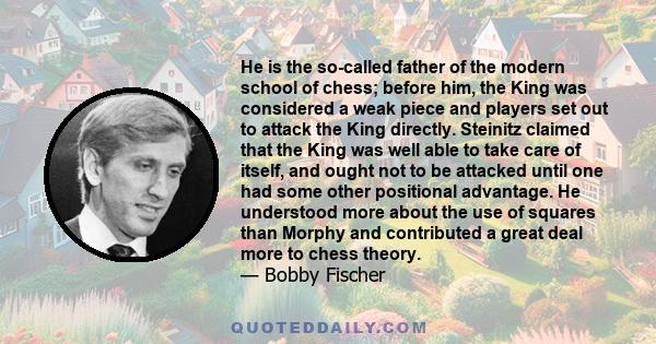 He is the so-called father of the modern school of chess; before him, the King was considered a weak piece and players set out to attack the King directly. Steinitz claimed that the King was well able to take care of