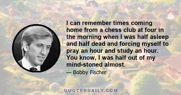 I can remember times coming home from a chess club at four in the morning when I was half asleep and half dead and forcing myself to pray an hour and study an hour. You know, I was half out of my mind-stoned almost.