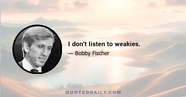 I don't listen to weakies.