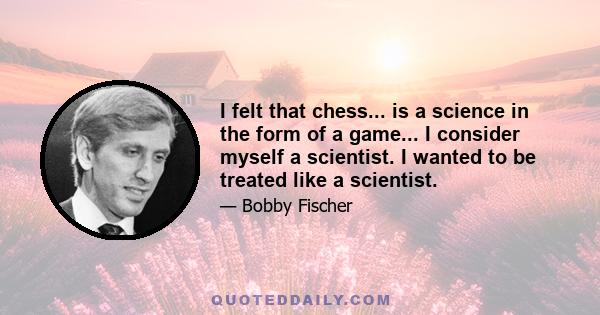 I felt that chess... is a science in the form of a game... I consider myself a scientist. I wanted to be treated like a scientist.