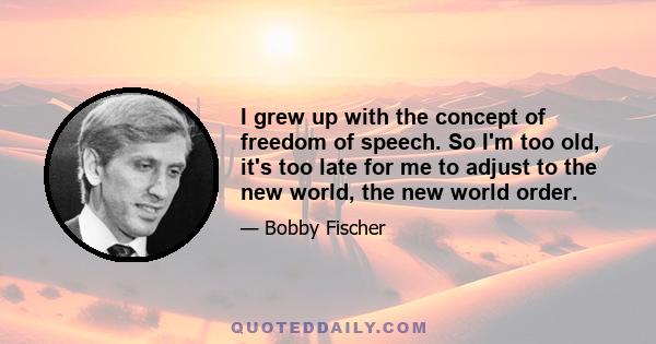 I grew up with the concept of freedom of speech. So I'm too old, it's too late for me to adjust to the new world, the new world order.