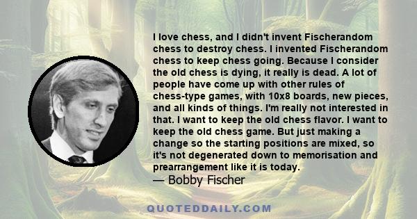 I love chess, and I didn't invent Fischerandom chess to destroy chess. I invented Fischerandom chess to keep chess going. Because I consider the old chess is dying, it really is dead. A lot of people have come up with