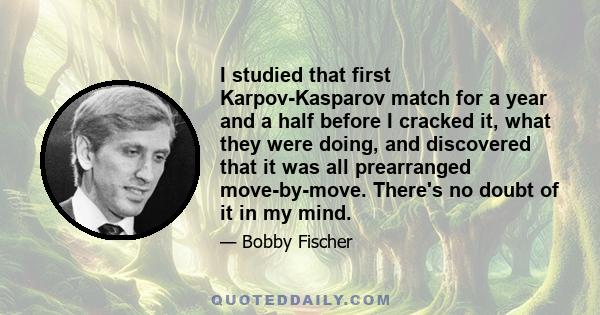 I studied that first Karpov-Kasparov match for a year and a half before I cracked it, what they were doing, and discovered that it was all prearranged move-by-move. There's no doubt of it in my mind.