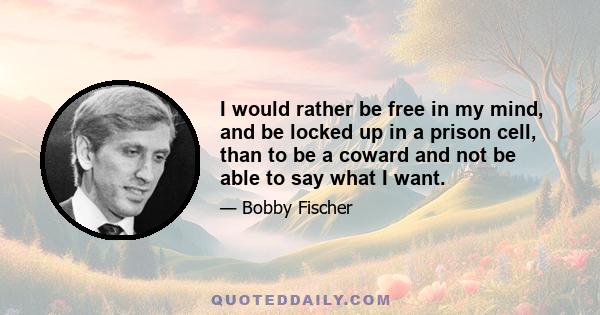 I would rather be free in my mind, and be locked up in a prison cell, than to be a coward and not be able to say what I want.