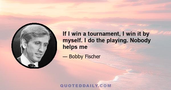 If I win a tournament, I win it by myself. I do the playing. Nobody helps me