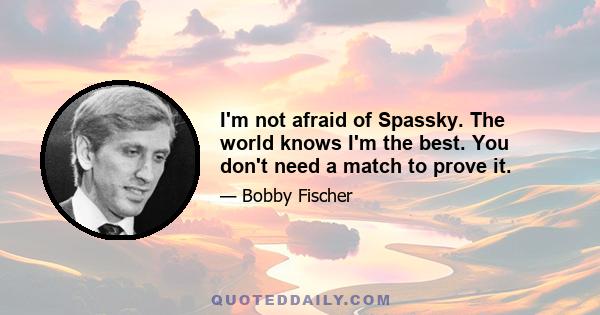 I'm not afraid of Spassky. The world knows I'm the best. You don't need a match to prove it.