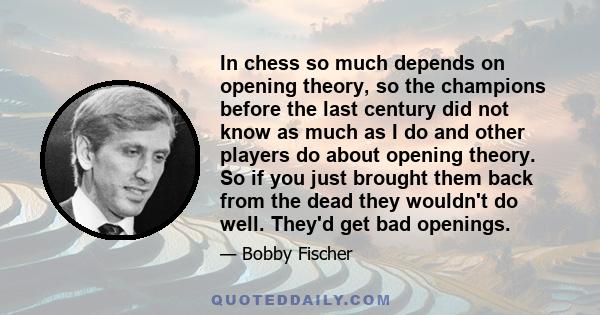 In chess so much depends on opening theory, so the champions before the last century did not know as much as I do and other players do about opening theory. So if you just brought them back from the dead they wouldn't