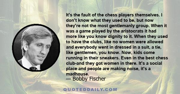 It's the fault of the chess players themselves. I don't know what they used to be, but now they're not the most gentlemanly group. When it was a game played by the aristocrats it had more like you know dignity to it.