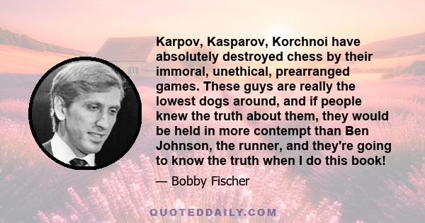 Karpov, Kasparov, Korchnoi have absolutely destroyed chess by their immoral, unethical, prearranged games. These guys are really the lowest dogs around, and if people knew the truth about them, they would be held in