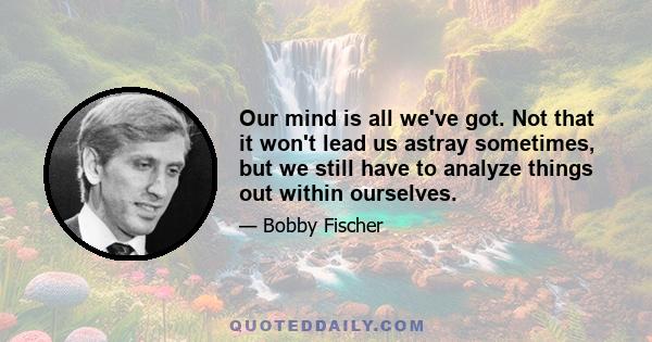 Our mind is all we've got. Not that it won't lead us astray sometimes, but we still have to analyze things out within ourselves.