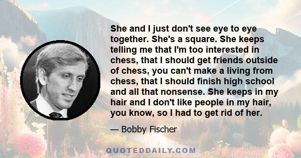 She and I just don't see eye to eye together. She's a square. She keeps telling me that I'm too interested in chess, that I should get friends outside of chess, you can't make a living from chess, that I should finish