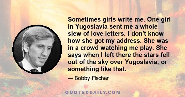 Sometimes girls write me. One girl in Yugoslavia sent me a whole slew of love letters. I don't know how she got my address. She was in a crowd watching me play. She says when I left there the stars fell out of the sky