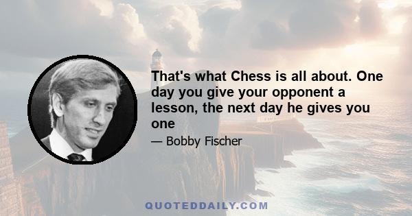 That's what Chess is all about. One day you give your opponent a lesson, the next day he gives you one