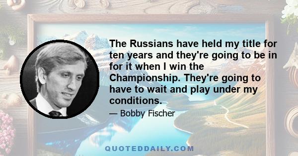 The Russians have held my title for ten years and they're going to be in for it when I win the Championship. They're going to have to wait and play under my conditions.