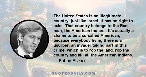 The United States is an illegitimate country, just like Israel. It has no right to exist. That country belongs to the Red man, the American Indian... It's actually a shame to be a so-called American, because everybody