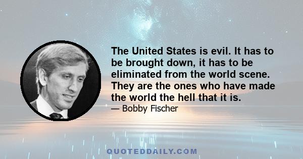 The United States is evil. It has to be brought down, it has to be eliminated from the world scene. They are the ones who have made the world the hell that it is.