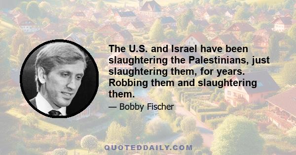 The U.S. and Israel have been slaughtering the Palestinians, just slaughtering them, for years. Robbing them and slaughtering them.