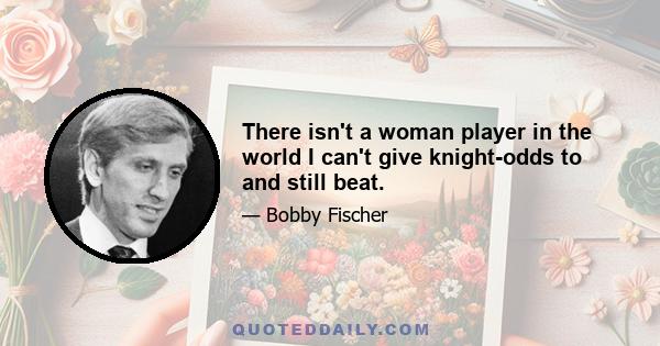 There isn't a woman player in the world I can't give knight-odds to and still beat.