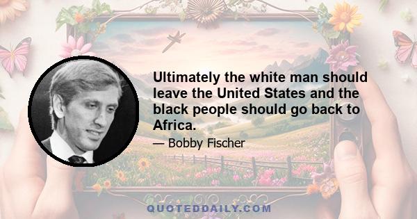 Ultimately the white man should leave the United States and the black people should go back to Africa.