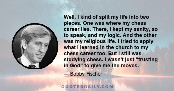 Well, I kind of split my life into two pieces. One was where my chess career lies. There, I kept my sanity, so to speak, and my logic. And the other was my religious life. I tried to apply what I learned in the church