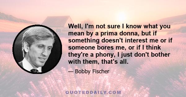 Well, I'm not sure I know what you mean by a prima donna, but if something doesn't interest me or if someone bores me, or if I think they're a phony, I just don't bother with them, that's all.