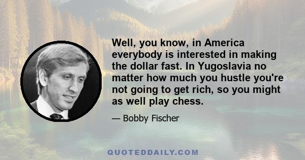 Well, you know, in America everybody is interested in making the dollar fast. In Yugoslavia no matter how much you hustle you're not going to get rich, so you might as well play chess.