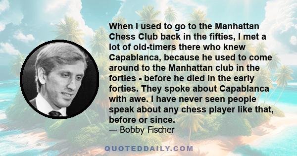 When I used to go to the Manhattan Chess Club back in the fifties, I met a lot of old-timers there who knew Capablanca, because he used to come around to the Manhattan club in the forties - before he died in the early