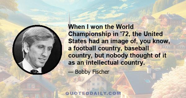 When I won the World Championship in '72, the United States had an image of, you know, a football country, baseball country, but nobody thought of it as an intellectual country.