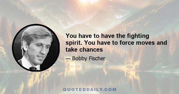 You have to have the fighting spirit. You have to force moves and take chances