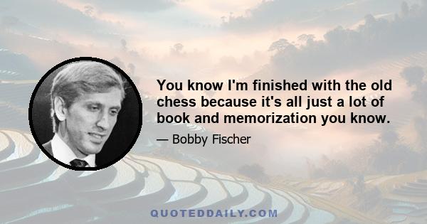 You know I'm finished with the old chess because it's all just a lot of book and memorization you know.