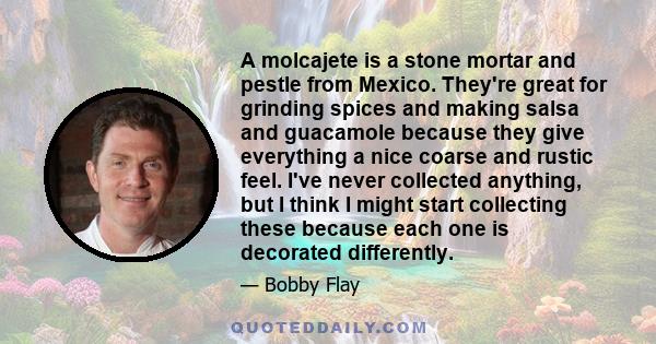 A molcajete is a stone mortar and pestle from Mexico. They're great for grinding spices and making salsa and guacamole because they give everything a nice coarse and rustic feel. I've never collected anything, but I