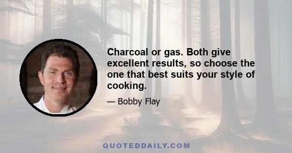 Charcoal or gas. Both give excellent results, so choose the one that best suits your style of cooking.